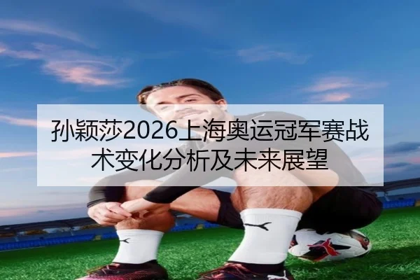 孙颖莎2026上海奥运冠军赛战术变化分析及未来展望